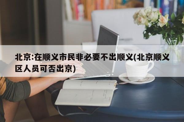 北京:在顺义市民非必要不出顺义(北京顺义区人员可否出京)