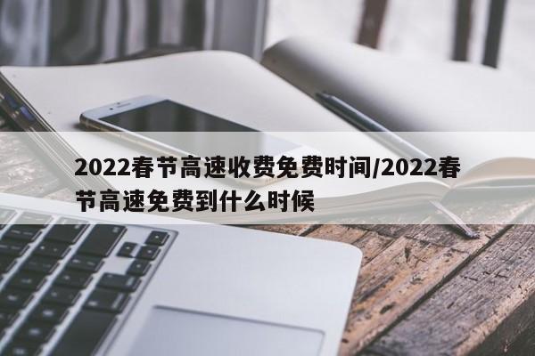 2022春节高速收费免费时间/2022春节高速免费到什么时候
