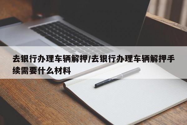 去银行办理车辆解押/去银行办理车辆解押手续需要什么材料
