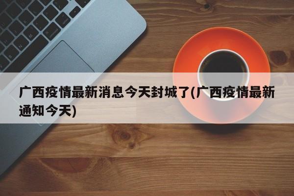 广西疫情最新消息今天封城了(广西疫情最新通知今天)