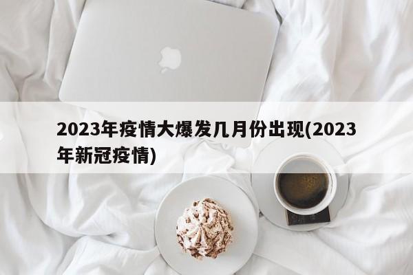 2023年疫情大爆发几月份出现(2023年新冠疫情)