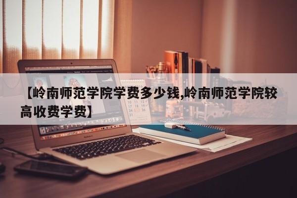 【岭南师范学院学费多少钱,岭南师范学院较高收费学费】