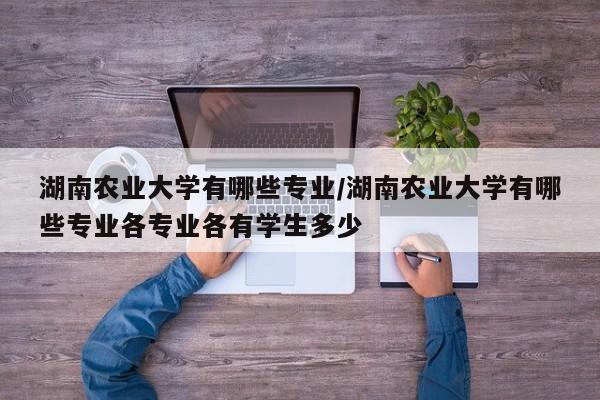 湖南农业大学有哪些专业/湖南农业大学有哪些专业各专业各有学生多少