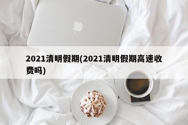 2021清明假期(2021清明假期高速收费吗)