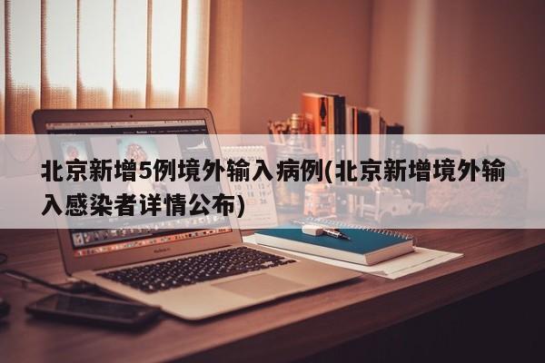 北京新增5例境外输入病例(北京新增境外输入感染者详情公布)