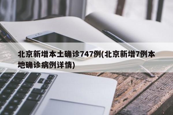 北京新增本土确诊747例(北京新增7例本地确诊病例详情)