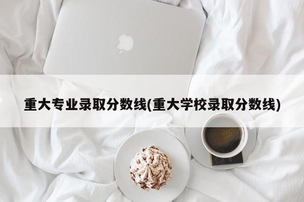 重大专业录取分数线(重大学校录取分数线)