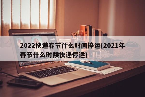 2022快递春节什么时间停运(2021年春节什么时候快递停运)