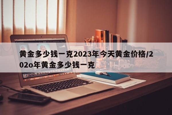 黄金多少钱一克2023年今天黄金价格/202o年黄金多少钱一克