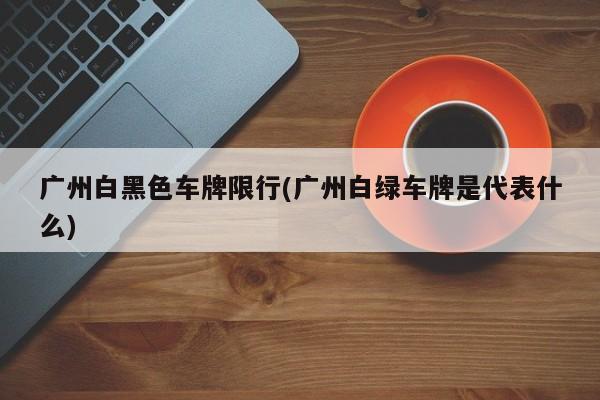 广州白黑色车牌限行(广州白绿车牌是代表什么)