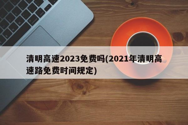 清明高速2023免费吗(2021年清明高速路免费时间规定)