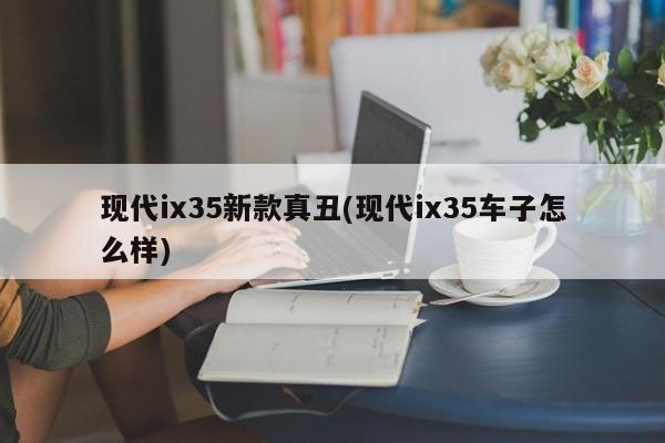现代ix35新款真丑(现代ix35车子怎么样)