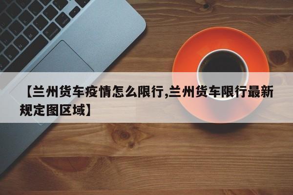 【兰州货车疫情怎么限行,兰州货车限行最新规定图区域】