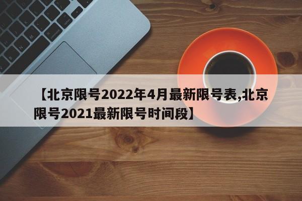 【北京限号2022年4月最新限号表,北京限号2021最新限号时间段】
