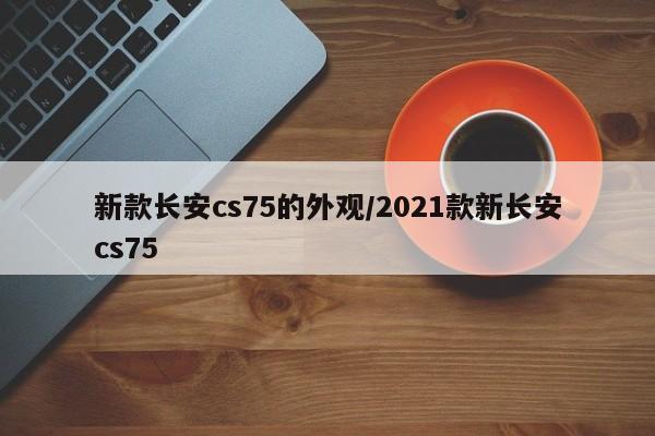 新款长安cs75的外观/2021款新长安cs75