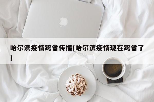 哈尔滨疫情跨省传播(哈尔滨疫情现在跨省了)
