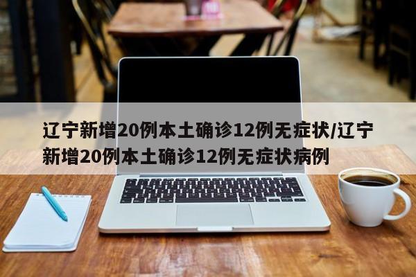 辽宁新增20例本土确诊12例无症状/辽宁新增20例本土确诊12例无症状病例