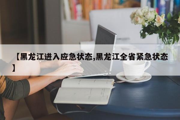 【黑龙江进入应急状态,黑龙江全省紧急状态】