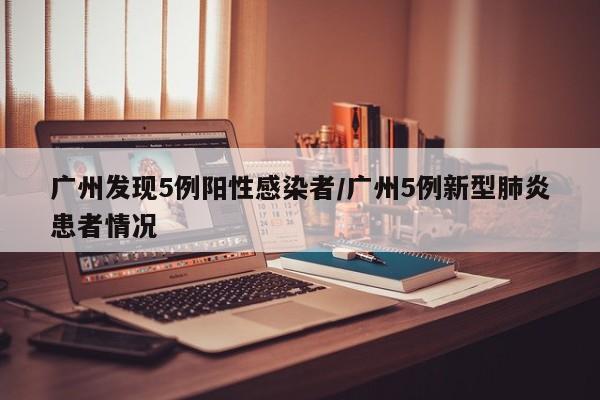 广州发现5例阳性感染者/广州5例新型肺炎患者情况