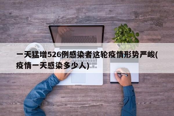 一天猛增526例感染者这轮疫情形势严峻(疫情一天感染多少人)
