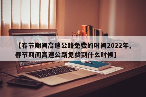 【春节期间高速公路免费的时间2022年,春节期间高速公路免费到什么时候】