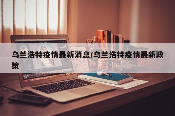 乌兰浩特疫情最新消息/乌兰浩特疫情最新政策