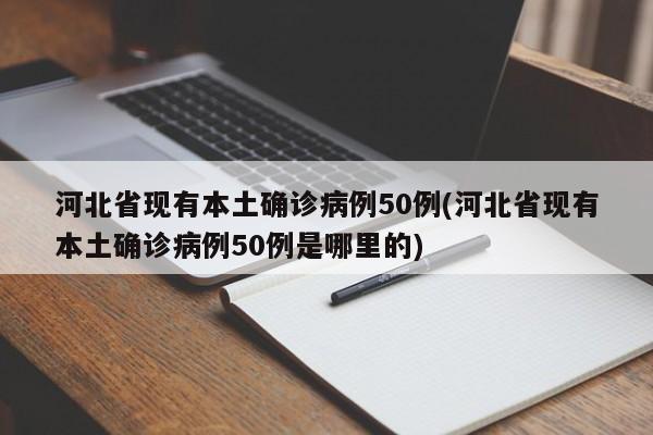 河北省现有本土确诊病例50例(河北省现有本土确诊病例50例是哪里的)
