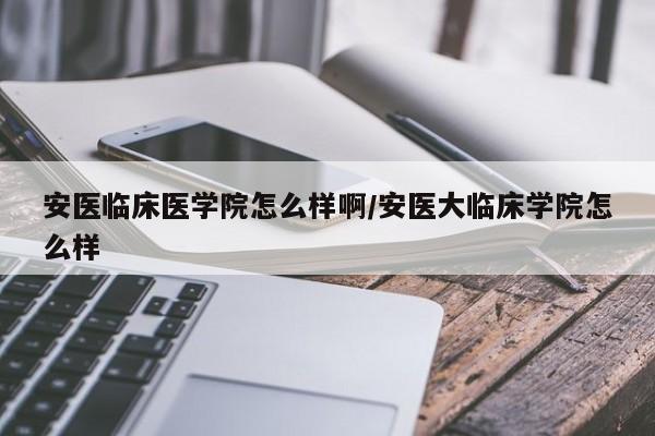 安医临床医学院怎么样啊/安医大临床学院怎么样