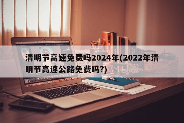 清明节高速免费吗2024年(2022年清明节高速公路免费吗?)